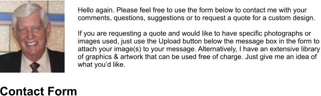 Hello again. Please feel free to use the form below to contact me with your comments, questions, suggestions or to request a quote for a custom design.   If you are requesting a quote and would like to have specific photographs or images used, just use the Upload button below the message box in the form to attach your image(s) to your message. Alternatively, I have an extensive library of graphics & artwork that can be used free of charge. Just give me an idea of what you’d like. Contact Form